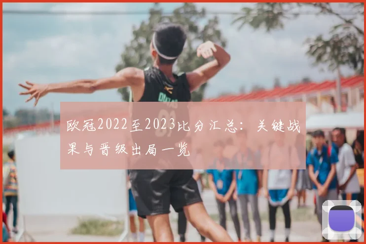 欧冠2022至2023比分汇总：关键战果与晋级出局一览