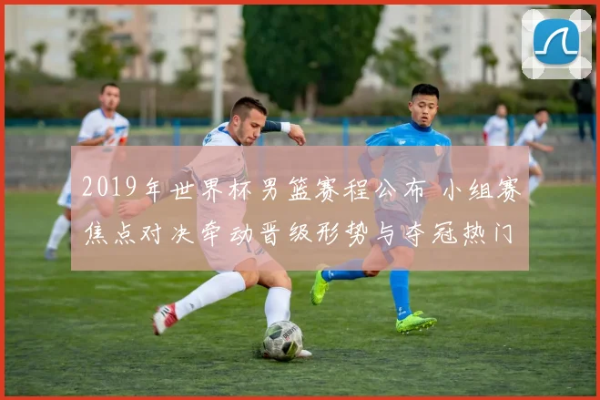 2019年世界杯男篮赛程公布 小组赛焦点对决牵动晋级形势与夺冠热门赛段