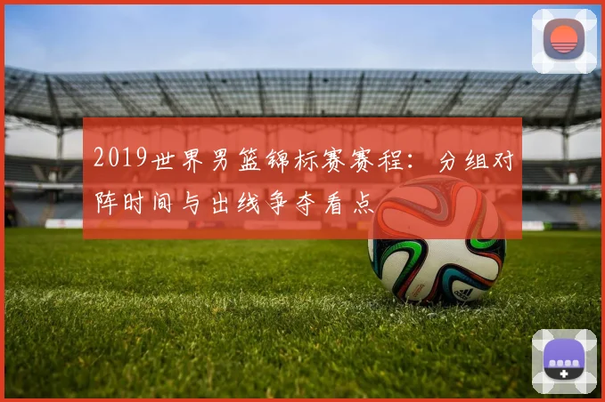 2019世界男篮锦标赛赛程：分组对阵时间与出线争夺看点