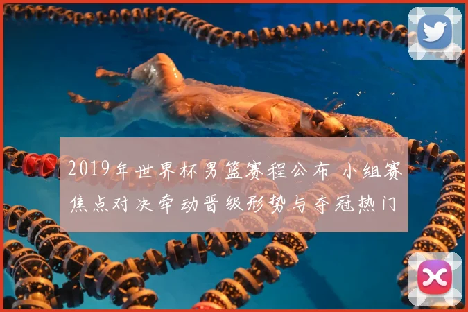 2019年世界杯男篮赛程公布 小组赛焦点对决牵动晋级形势与夺冠热门赛段