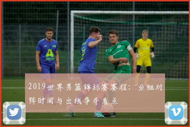 2019世界男篮锦标赛赛程：分组对阵时间与出线争夺看点