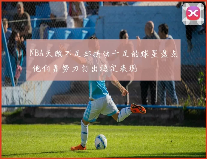 NBA天赋不足却拼劲十足的球星盘点 他们靠努力打出稳定表现