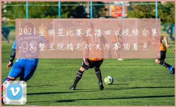 2021全明星比赛直播回放视频合集，完整呈现精彩对决与赛场看点