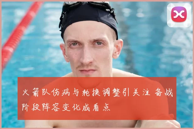 火箭队伤病与轮换调整引关注 备战阶段阵容变化成看点
