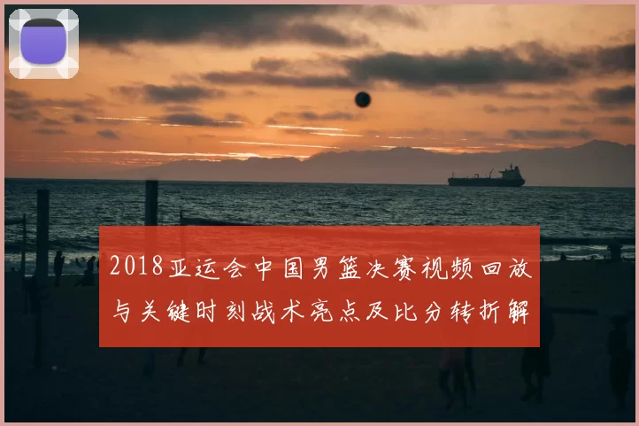 2018亚运会中国男篮决赛视频回放与关键时刻战术亮点及比分转折解读