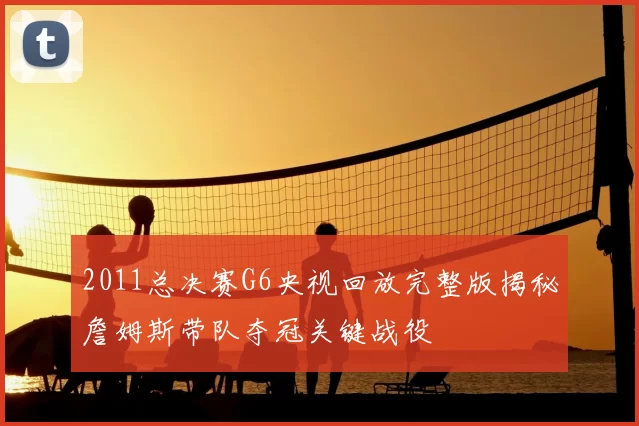 2011总决赛G6央视回放完整版揭秘詹姆斯带队夺冠关键战役