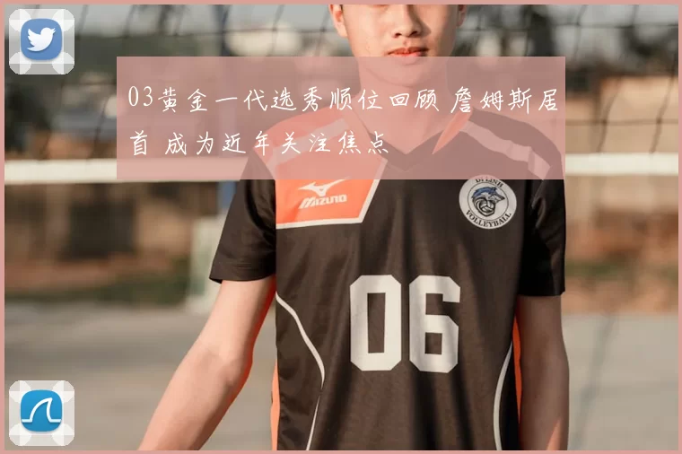 03黄金一代选秀顺位回顾 詹姆斯居首 成为近年关注焦点