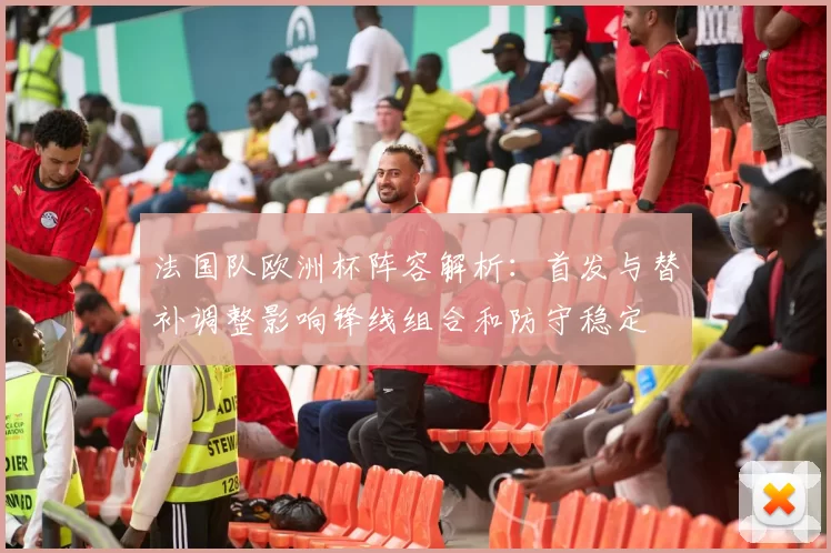 法国队欧洲杯阵容解析：首发与替补调整影响锋线组合和防守稳定