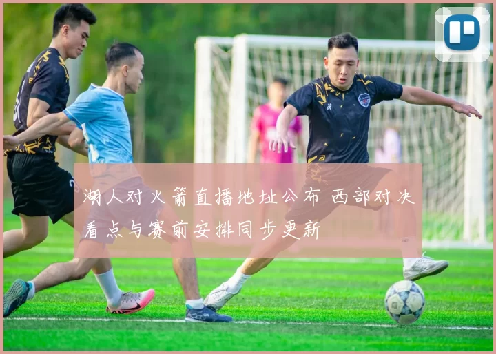 湖人对火箭直播地址公布 西部对决看点与赛前安排同步更新