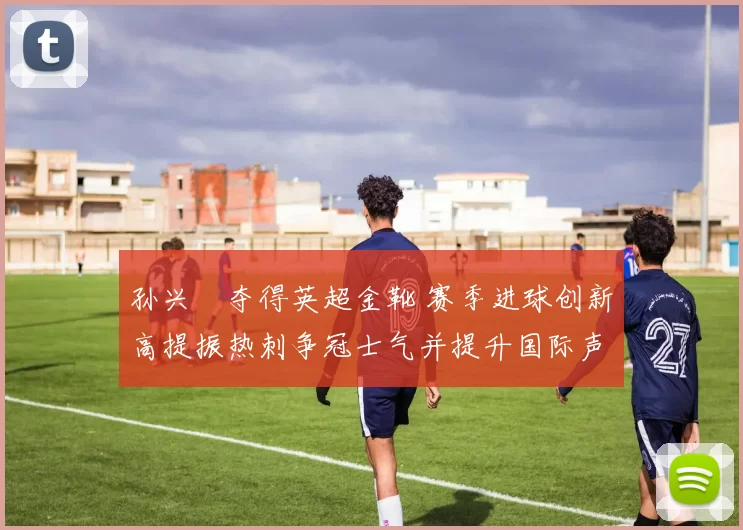 孙兴慜夺得英超金靴 赛季进球创新高提振热刺争冠士气并提升国际声望