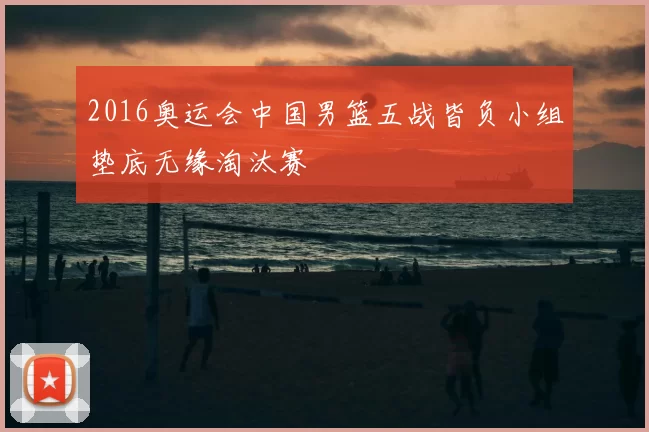 2016奥运会中国男篮五战皆负小组垫底无缘淘汰赛
