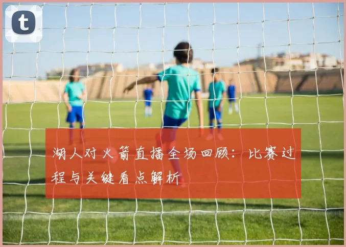 湖人对火箭直播全场回顾：比赛过程与关键看点解析