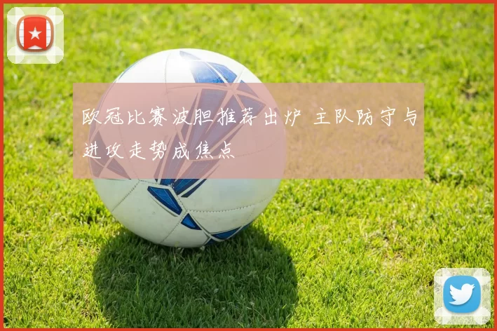 欧冠比赛波胆推荐出炉 主队防守与进攻走势成焦点
