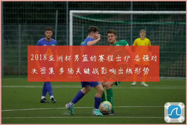2018亚洲杯男篮的赛程出炉 各强对决密集 多场关键战影响出线形势