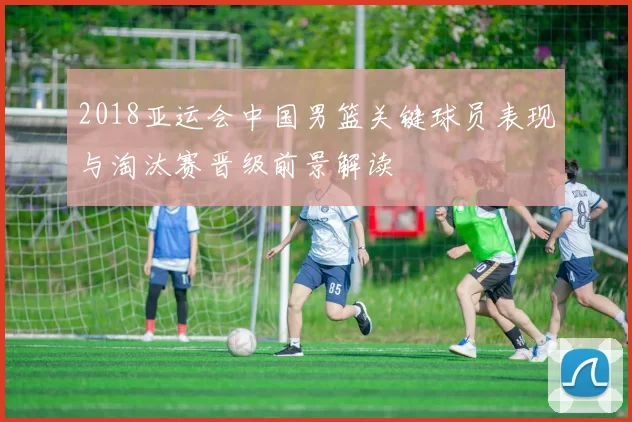 2018亚运会中国男篮关键球员表现与淘汰赛晋级前景解读