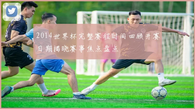 2014世界杯完整赛程时间回顾开赛日期揭晓赛事焦点盘点