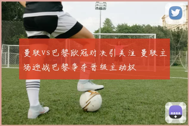曼联vs巴黎欧冠对决引关注 曼联主场迎战巴黎争夺晋级主动权