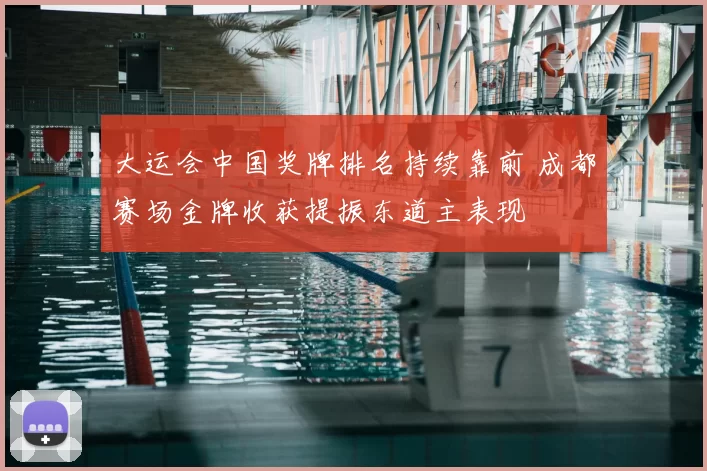 大运会中国奖牌排名持续靠前 成都赛场金牌收获提振东道主表现