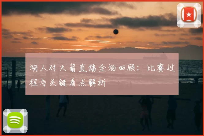 湖人对火箭直播全场回顾：比赛过程与关键看点解析