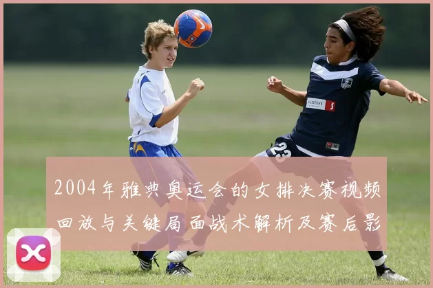 2004年雅典奥运会的女排决赛视频回放与关键局面战术解析及赛后影响