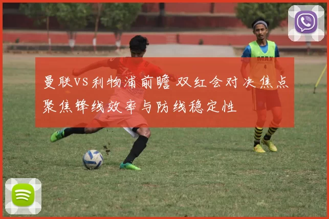 曼联vs利物浦前瞻 双红会对决焦点聚焦锋线效率与防线稳定性