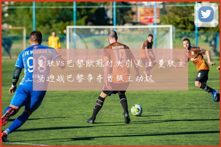 曼联vs巴黎欧冠对决引关注 曼联主场迎战巴黎争夺晋级主动权