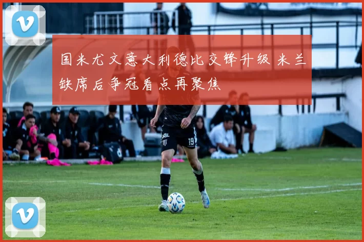 国米尤文意大利德比交锋升级 米兰缺席后争冠看点再聚焦