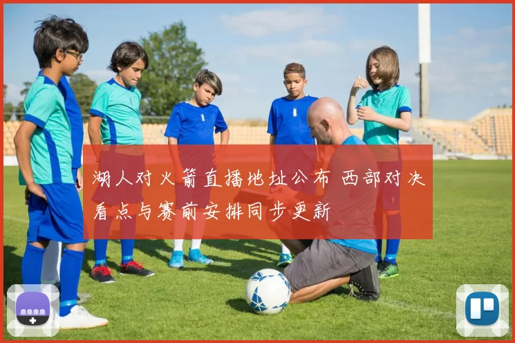 湖人对火箭直播地址公布 西部对决看点与赛前安排同步更新