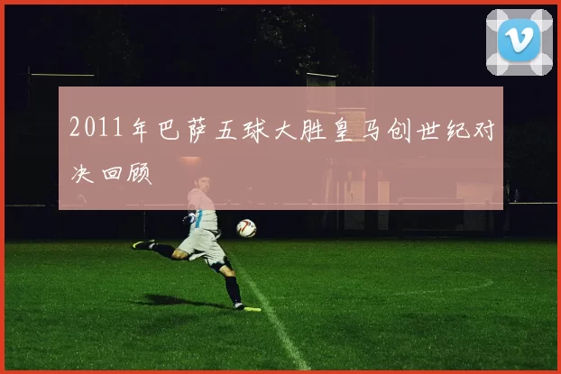 2011年巴萨五球大胜皇马创世纪对决回顾