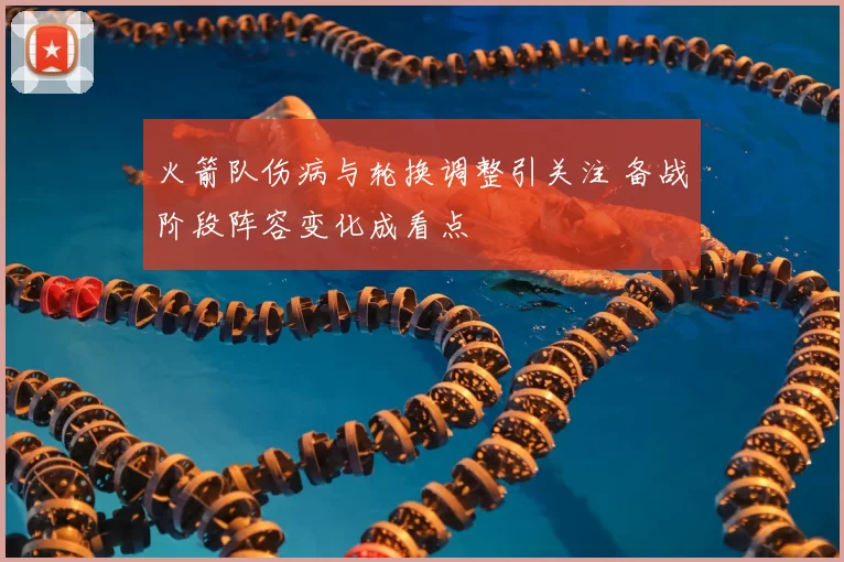 火箭队伤病与轮换调整引关注 备战阶段阵容变化成看点