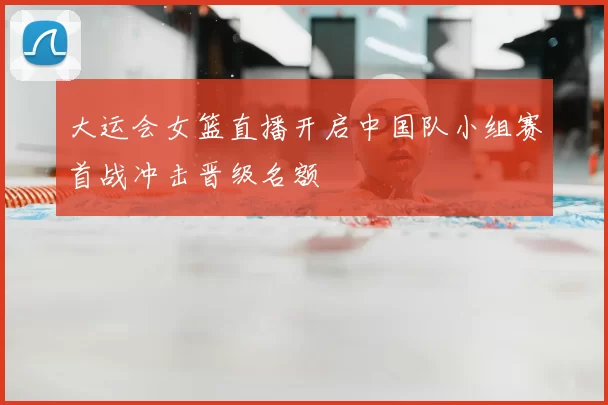 大运会女篮直播开启中国队小组赛首战冲击晋级名额
