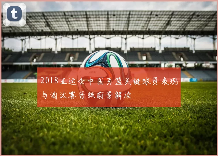2018亚运会中国男篮关键球员表现与淘汰赛晋级前景解读
