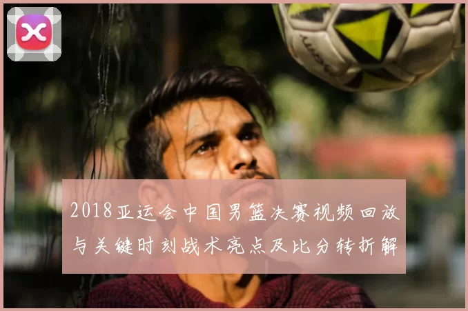 2018亚运会中国男篮决赛视频回放与关键时刻战术亮点及比分转折解读