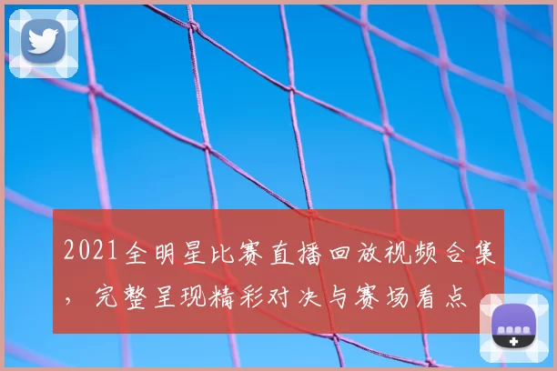 2021全明星比赛直播回放视频合集，完整呈现精彩对决与赛场看点
