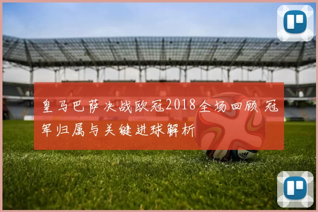皇马巴萨决战欧冠2018全场回顾 冠军归属与关键进球解析
