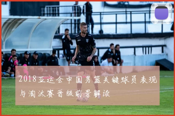 2018亚运会中国男篮关键球员表现与淘汰赛晋级前景解读