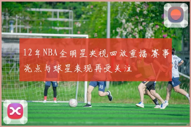 12年NBA全明星央视回放重播 赛事亮点与球星表现再受关注